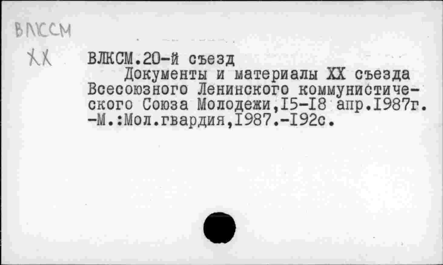 ﻿Ы\Ш4
М ВЛКСМ.20-й съезд
Документы и материалы XX съезда Всесоюзного Ленинского коммунистического Союза Молодежи,15-18 апр.1987г. -М.:Мол.гвардия,1987.-192с.